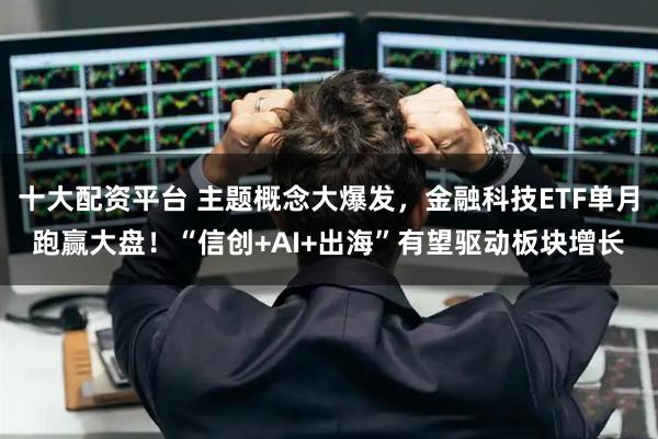 十大配资平台 主题概念大爆发，金融科技ETF单月跑赢大盘！“信创+AI+出海”有望驱动板块增长