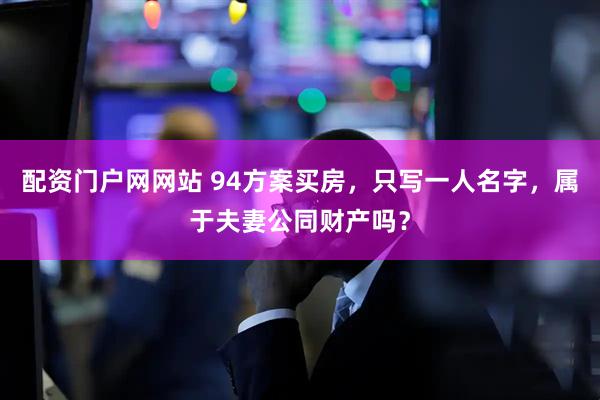 配资门户网网站 94方案买房,只写一人名字,属于夫妻公同财产吗?