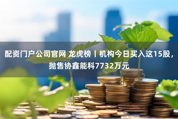 配资门户公司官网 龙虎榜丨机构今日买入这15股，抛售协鑫能科7732万元