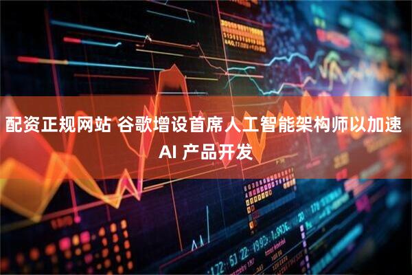 配资正规网站 谷歌增设首席人工智能架构师以加速 AI 产品开发