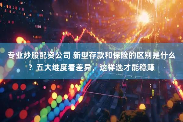 专业炒股配资公司 新型存款和保险的区别是什么？五大维度看差异，这样选才能稳赚