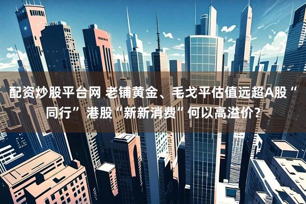配资炒股平台网 老铺黄金、毛戈平估值远超A股“同行” 港股“新新消费”何以高溢价？