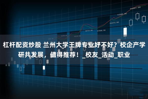 杠杆配资炒股 兰州大学王牌专业好不好？校企产学研共发展，值得推荐！_校友_活动_职业
