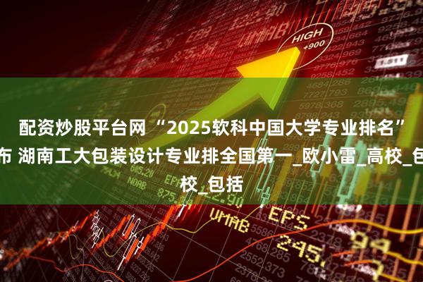 配资炒股平台网 “2025软科中国大学专业排名”发布 湖南工大包装设计专业排全国第一_欧小雷_高校_包括