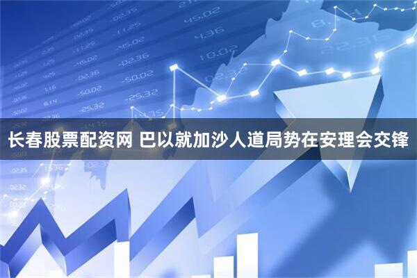 长春股票配资网 巴以就加沙人道局势在安理会交锋