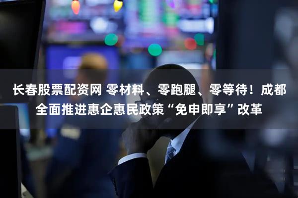 长春股票配资网 零材料、零跑腿、零等待！成都全面推进惠企惠民政策“免申即享”改革