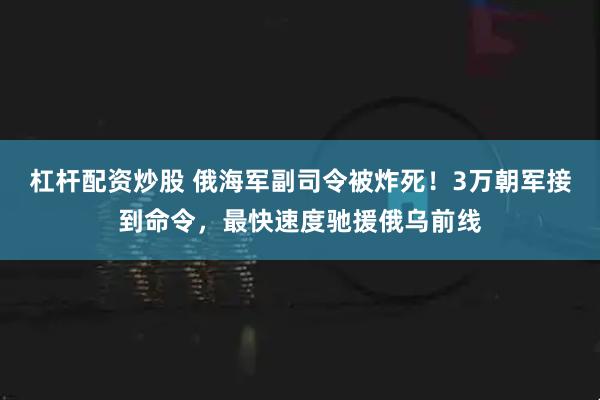 杠杆配资炒股 俄海军副司令被炸死！3万朝军接到命令，最快速度驰援俄乌前线