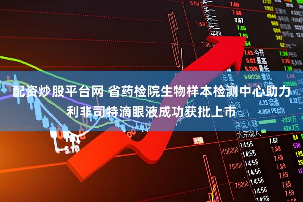 配资炒股平台网 省药检院生物样本检测中心助力利非司特滴眼液成功获批上市