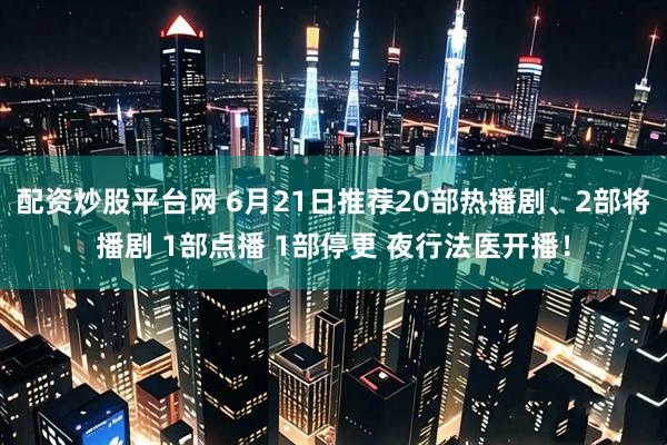 配资炒股平台网 6月21日推荐20部热播剧、2部将播剧 1部点播 1部停更 夜行法医开播！