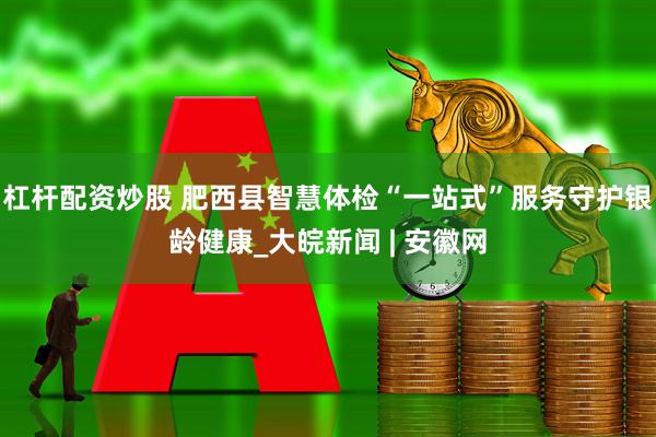 杠杆配资炒股 肥西县智慧体检“一站式”服务守护银龄健康_大皖新闻 | 安徽网