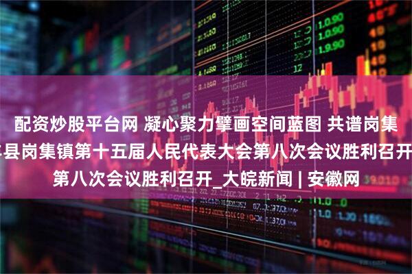 配资炒股平台网 凝心聚力擘画空间蓝图 共谱岗集发展新篇章——长丰县岗集镇第十五届人民代表大会第八次会议胜利召开_大皖新闻 | 安徽网