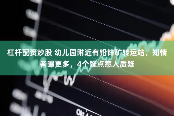 杠杆配资炒股 幼儿园附近有铅锌矿转运站，知情者曝更多，4个疑点惹人质疑