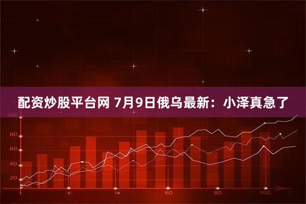配资炒股平台网 7月9日俄乌最新：小泽真急了