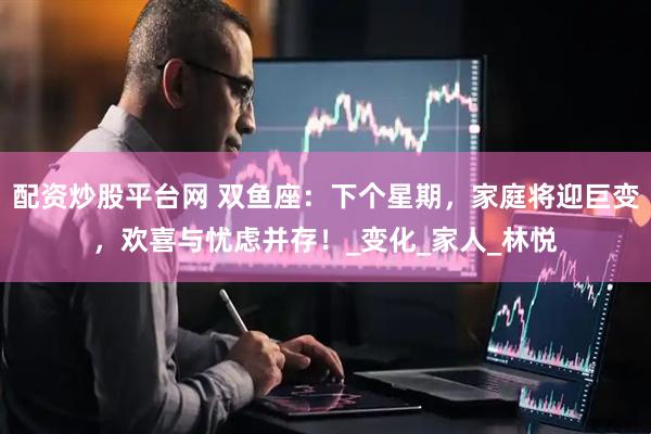 配资炒股平台网 双鱼座：下个星期，家庭将迎巨变，欢喜与忧虑并存！_变化_家人_林悦