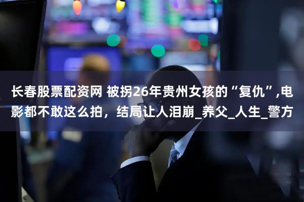 长春股票配资网 被拐26年贵州女孩的“复仇”,电影都不敢这么拍，结局让人泪崩_养父_人生_警方
