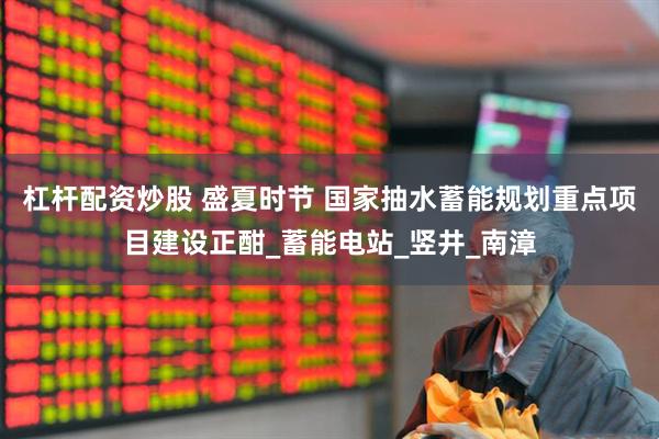 杠杆配资炒股 盛夏时节 国家抽水蓄能规划重点项目建设正酣_蓄能电站_竖井_南漳