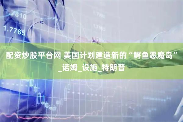 配资炒股平台网 美国计划建造新的“鳄鱼恶魔岛”_诺姆_设施_特朗普