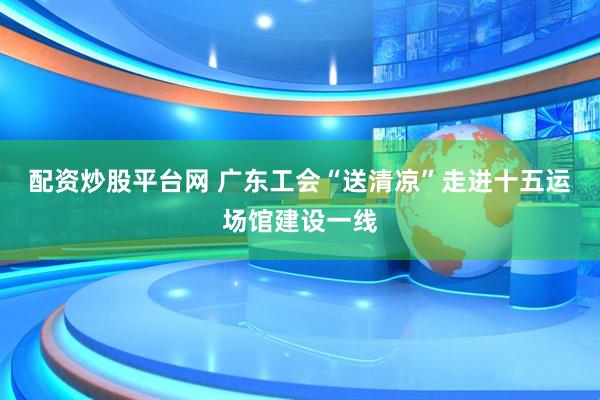 配资炒股平台网 广东工会“送清凉”走进十五运场馆建设一线