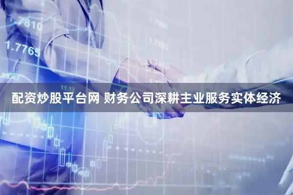 配资炒股平台网 财务公司深耕主业服务实体经济