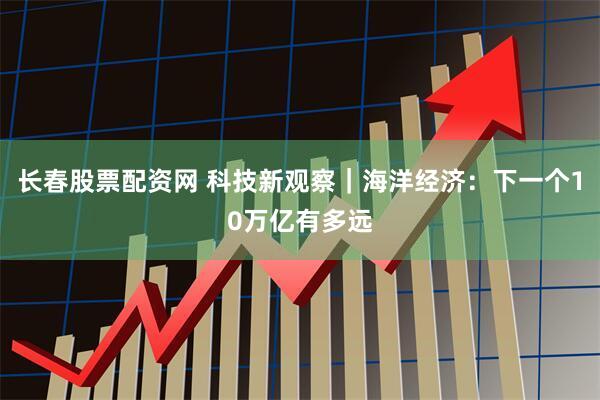 长春股票配资网 科技新观察｜海洋经济：下一个10万亿有多远