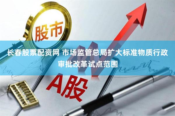 长春股票配资网 市场监管总局扩大标准物质行政审批改革试点范围