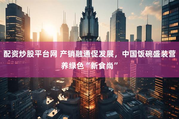 配资炒股平台网 产销融通促发展，中国饭碗盛装营养绿色“新食尚”