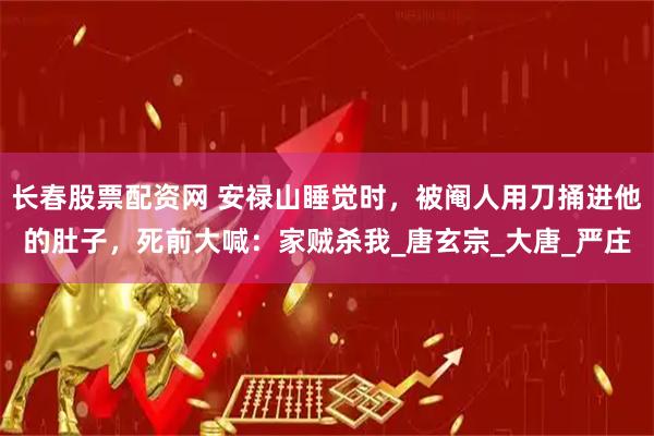 长春股票配资网 安禄山睡觉时，被阉人用刀捅进他的肚子，死前大喊：家贼杀我_唐玄宗_大唐_严庄